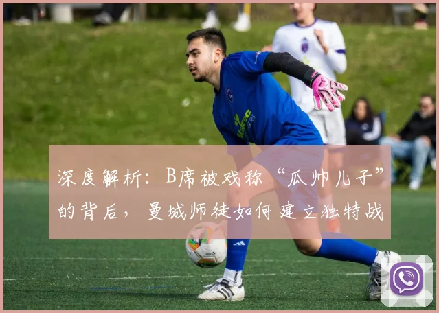 深度解析：B席被戏称“瓜帅儿子”的背后，曼城师徒如何建立独特战术纽带？