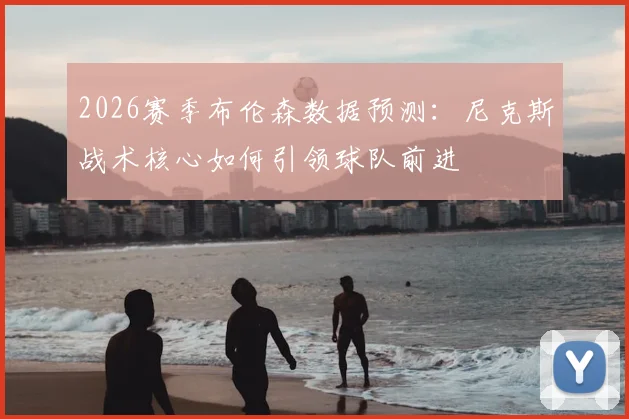 2026赛季布伦森数据预测：尼克斯战术核心如何引领球队前进