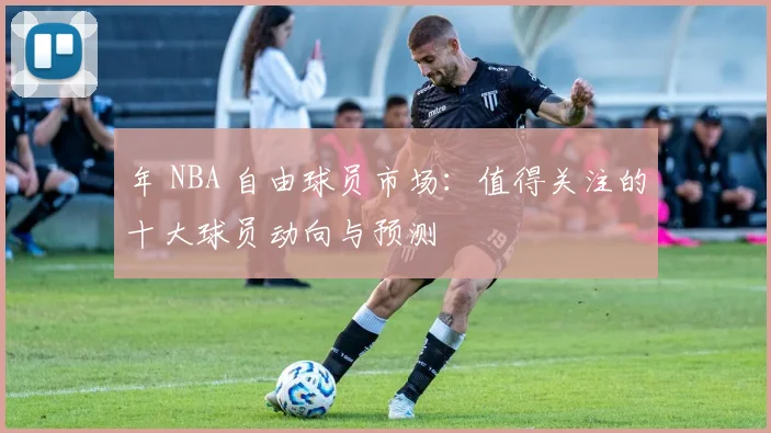 年 NBA 自由球员市场：值得关注的十大球员动向与预测