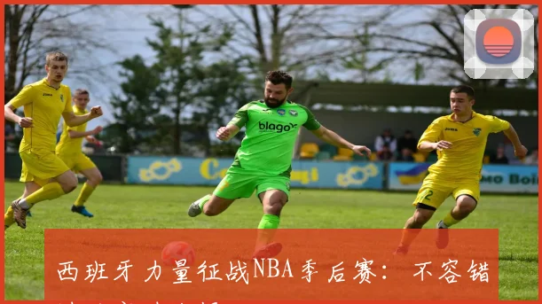 西班牙力量征战NBA季后赛：不容错过的实时战报
