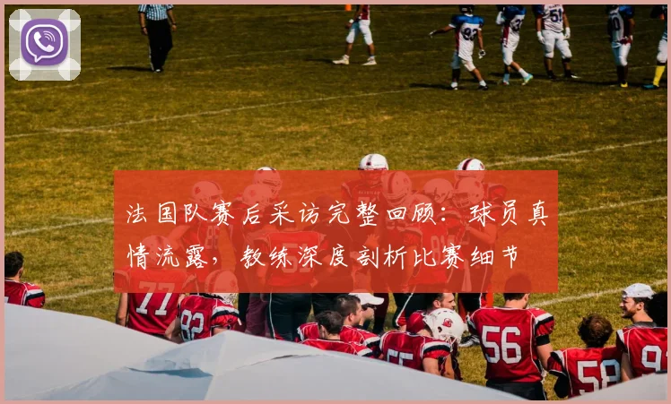 法国队赛后采访完整回顾：球员真情流露，教练深度剖析比赛细节