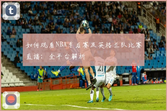 如何观看NBA季后赛及英格兰队比赛直播：全平台解析