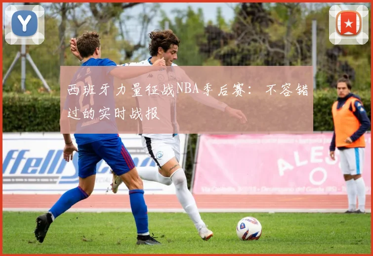 西班牙力量征战NBA季后赛:不容错过的实时战报
