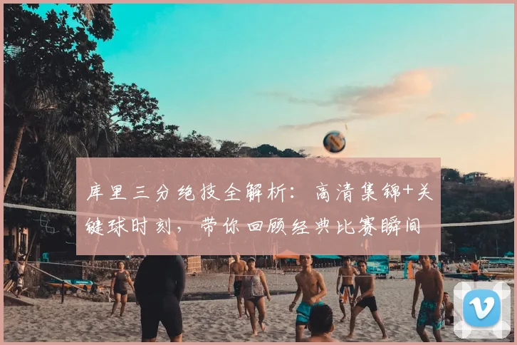 库里三分绝技全解析：高清集锦+关键球时刻，带你回顾经典比赛瞬间