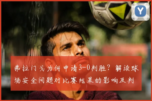 弗拉门戈为何申请3-0判胜?解读球场安全问题对比赛结果的影响及判罚规则