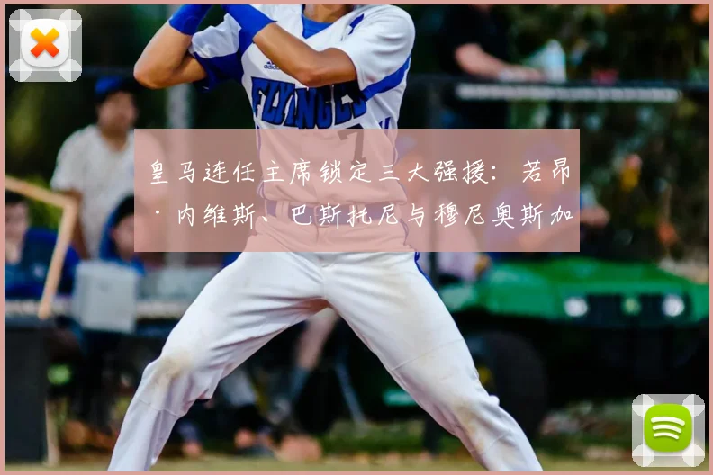 皇马连任主席锁定三大强援：若昂·内维斯、巴斯托尼与穆尼奥斯加盟前景分析