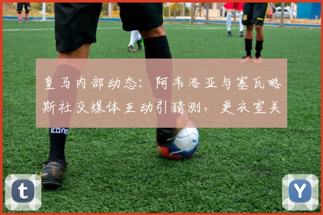 皇马内部动态：阿韦洛亚与塞瓦略斯社交媒体互动引猜测，更衣室关系受关注