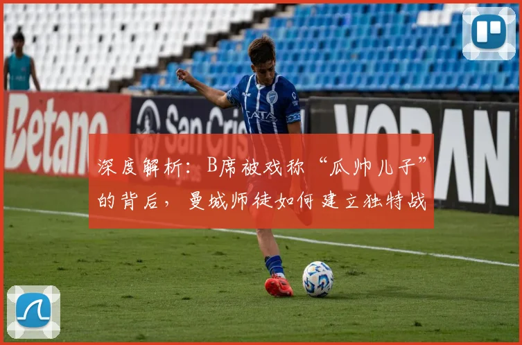 深度解析:B席被戏称“瓜帅儿子”的背后,曼城师徒如何建立独特战术纽带?