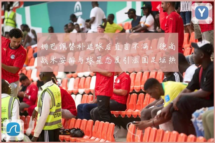 姆巴佩替补进球后直言不满，德尚战术安排与球星态度引法国足坛热议